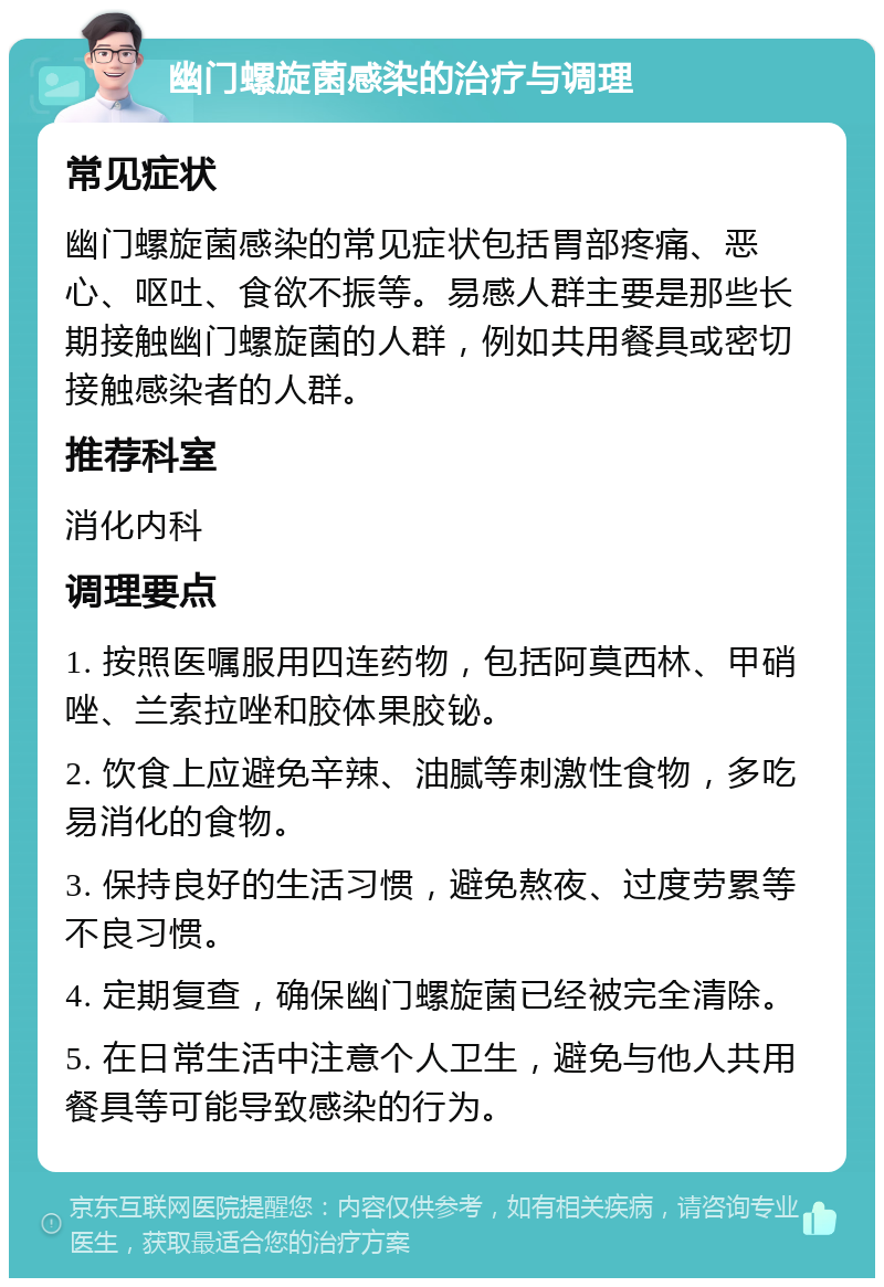 幽门螺旋菌感染的治疗与调理 常见症状 幽门螺旋菌感染的常见症状包括胃部疼痛、恶心、呕吐、食欲不振等。易感人群主要是那些长期接触幽门螺旋菌的人群，例如共用餐具或密切接触感染者的人群。 推荐科室 消化内科 调理要点 1. 按照医嘱服用四连药物，包括阿莫西林、甲硝唑、兰索拉唑和胶体果胶铋。 2. 饮食上应避免辛辣、油腻等刺激性食物，多吃易消化的食物。 3. 保持良好的生活习惯，避免熬夜、过度劳累等不良习惯。 4. 定期复查，确保幽门螺旋菌已经被完全清除。 5. 在日常生活中注意个人卫生，避免与他人共用餐具等可能导致感染的行为。