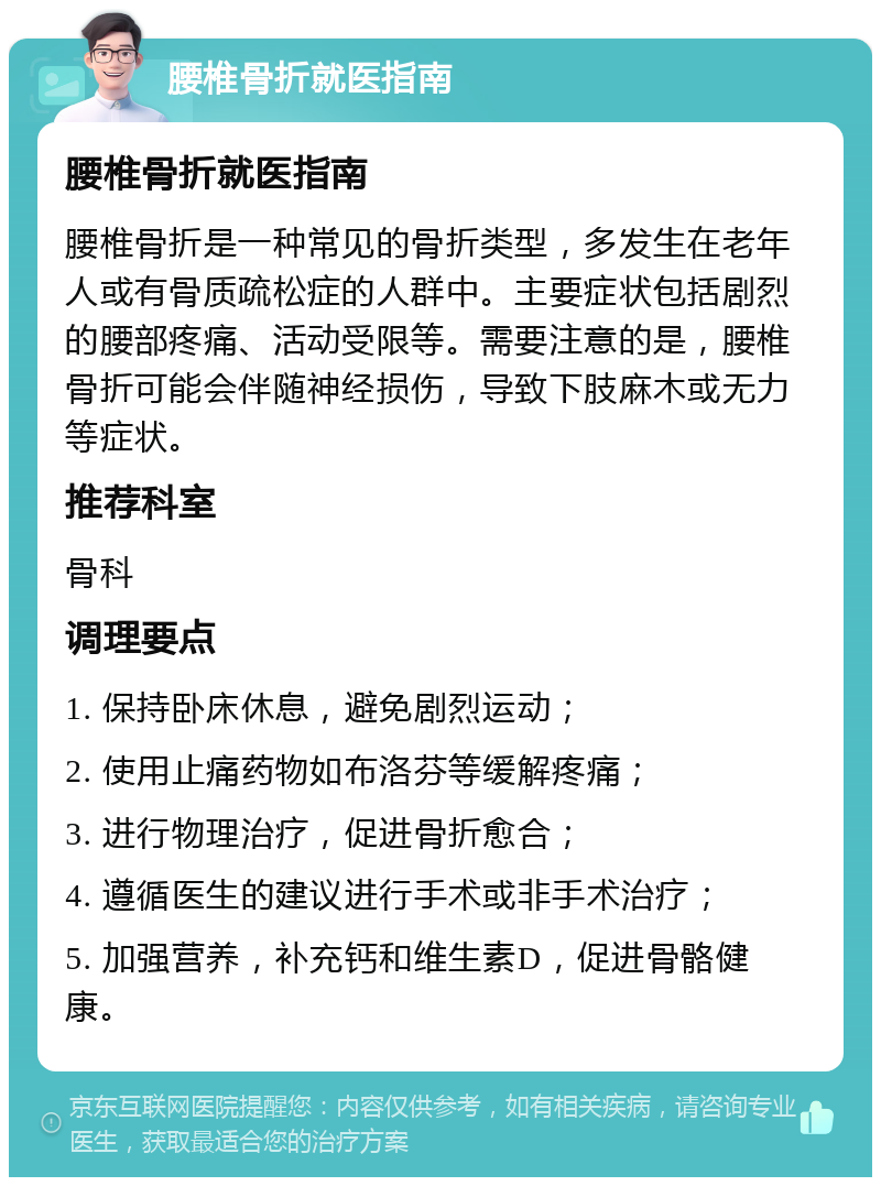 腰椎骨折就医指南 腰椎骨折就医指南 腰椎骨折是一种常见的骨折类型，多发生在老年人或有骨质疏松症的人群中。主要症状包括剧烈的腰部疼痛、活动受限等。需要注意的是，腰椎骨折可能会伴随神经损伤，导致下肢麻木或无力等症状。 推荐科室 骨科 调理要点 1. 保持卧床休息，避免剧烈运动； 2. 使用止痛药物如布洛芬等缓解疼痛； 3. 进行物理治疗，促进骨折愈合； 4. 遵循医生的建议进行手术或非手术治疗； 5. 加强营养，补充钙和维生素D，促进骨骼健康。