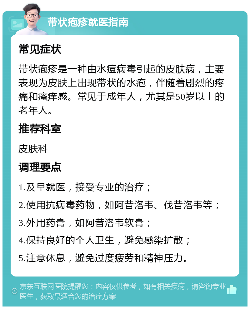 带状疱疹就医指南 常见症状 带状疱疹是一种由水痘病毒引起的皮肤病，主要表现为皮肤上出现带状的水疱，伴随着剧烈的疼痛和瘙痒感。常见于成年人，尤其是50岁以上的老年人。 推荐科室 皮肤科 调理要点 1.及早就医，接受专业的治疗； 2.使用抗病毒药物，如阿昔洛韦、伐昔洛韦等； 3.外用药膏，如阿昔洛韦软膏； 4.保持良好的个人卫生，避免感染扩散； 5.注意休息，避免过度疲劳和精神压力。