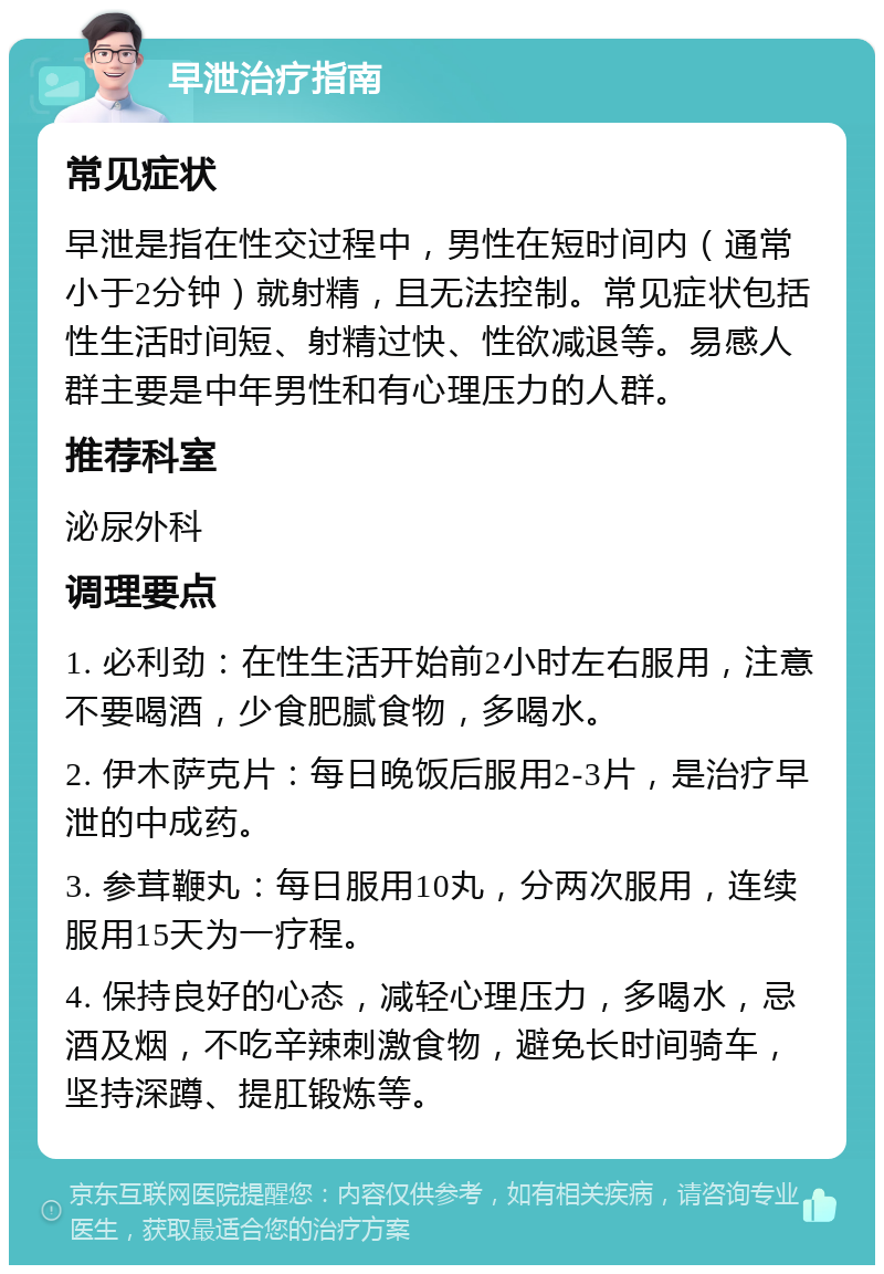 早泄治疗指南 常见症状 早泄是指在性交过程中，男性在短时间内（通常小于2分钟）就射精，且无法控制。常见症状包括性生活时间短、射精过快、性欲减退等。易感人群主要是中年男性和有心理压力的人群。 推荐科室 泌尿外科 调理要点 1. 必利劲：在性生活开始前2小时左右服用，注意不要喝酒，少食肥腻食物，多喝水。 2. 伊木萨克片：每日晚饭后服用2-3片，是治疗早泄的中成药。 3. 参茸鞭丸：每日服用10丸，分两次服用，连续服用15天为一疗程。 4. 保持良好的心态，减轻心理压力，多喝水，忌酒及烟，不吃辛辣刺激食物，避免长时间骑车，坚持深蹲、提肛锻炼等。