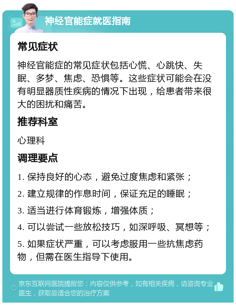 神经官能症就医指南 常见症状 神经官能症的常见症状包括心慌、心跳快、失眠、多梦、焦虑、恐惧等。这些症状可能会在没有明显器质性疾病的情况下出现，给患者带来很大的困扰和痛苦。 推荐科室 心理科 调理要点 1. 保持良好的心态，避免过度焦虑和紧张； 2. 建立规律的作息时间，保证充足的睡眠； 3. 适当进行体育锻炼，增强体质； 4. 可以尝试一些放松技巧，如深呼吸、冥想等； 5. 如果症状严重，可以考虑服用一些抗焦虑药物，但需在医生指导下使用。