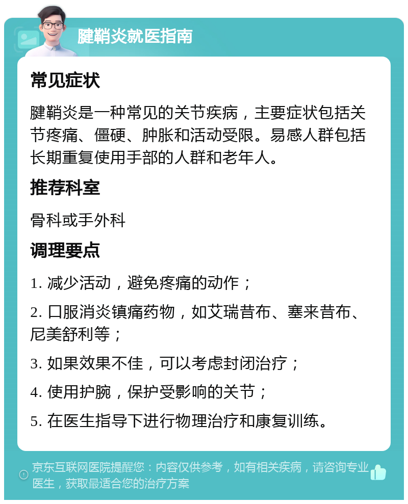 腱鞘炎就医指南 常见症状 腱鞘炎是一种常见的关节疾病，主要症状包括关节疼痛、僵硬、肿胀和活动受限。易感人群包括长期重复使用手部的人群和老年人。 推荐科室 骨科或手外科 调理要点 1. 减少活动，避免疼痛的动作； 2. 口服消炎镇痛药物，如艾瑞昔布、塞来昔布、尼美舒利等； 3. 如果效果不佳，可以考虑封闭治疗； 4. 使用护腕，保护受影响的关节； 5. 在医生指导下进行物理治疗和康复训练。