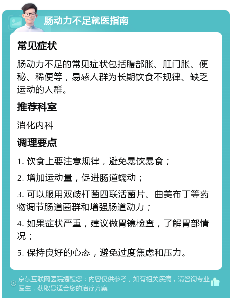 肠动力不足就医指南 常见症状 肠动力不足的常见症状包括腹部胀、肛门胀、便秘、稀便等，易感人群为长期饮食不规律、缺乏运动的人群。 推荐科室 消化内科 调理要点 1. 饮食上要注意规律，避免暴饮暴食； 2. 增加运动量，促进肠道蠕动； 3. 可以服用双歧杆菌四联活菌片、曲美布丁等药物调节肠道菌群和增强肠道动力； 4. 如果症状严重，建议做胃镜检查，了解胃部情况； 5. 保持良好的心态，避免过度焦虑和压力。