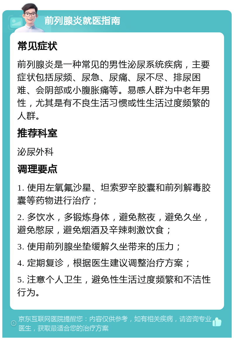 前列腺炎就医指南 常见症状 前列腺炎是一种常见的男性泌尿系统疾病，主要症状包括尿频、尿急、尿痛、尿不尽、排尿困难、会阴部或小腹胀痛等。易感人群为中老年男性，尤其是有不良生活习惯或性生活过度频繁的人群。 推荐科室 泌尿外科 调理要点 1. 使用左氧氟沙星、坦索罗辛胶囊和前列解毒胶囊等药物进行治疗； 2. 多饮水，多锻炼身体，避免熬夜，避免久坐，避免憋尿，避免烟酒及辛辣刺激饮食； 3. 使用前列腺坐垫缓解久坐带来的压力； 4. 定期复诊，根据医生建议调整治疗方案； 5. 注意个人卫生，避免性生活过度频繁和不洁性行为。