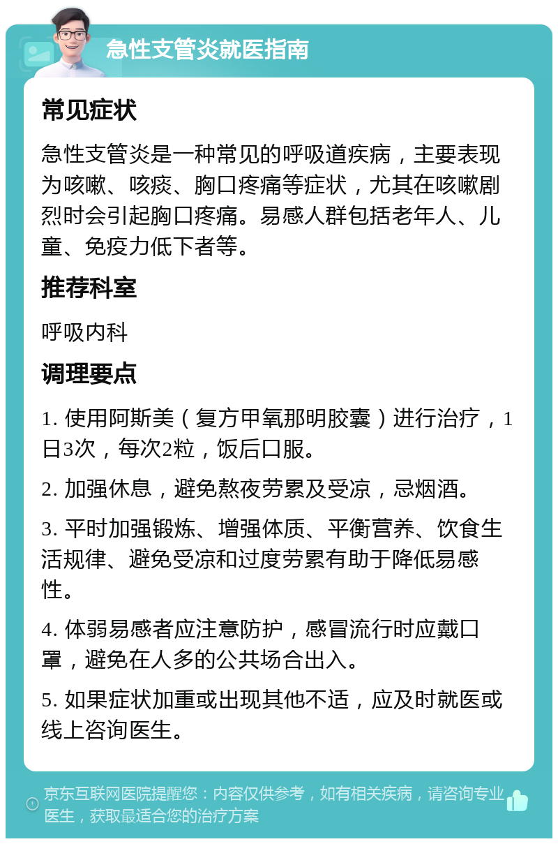 急性支管炎就医指南 常见症状 急性支管炎是一种常见的呼吸道疾病，主要表现为咳嗽、咳痰、胸口疼痛等症状，尤其在咳嗽剧烈时会引起胸口疼痛。易感人群包括老年人、儿童、免疫力低下者等。 推荐科室 呼吸内科 调理要点 1. 使用阿斯美（复方甲氧那明胶囊）进行治疗，1日3次，每次2粒，饭后口服。 2. 加强休息，避免熬夜劳累及受凉，忌烟酒。 3. 平时加强锻炼、增强体质、平衡营养、饮食生活规律、避免受凉和过度劳累有助于降低易感性。 4. 体弱易感者应注意防护，感冒流行时应戴口罩，避免在人多的公共场合出入。 5. 如果症状加重或出现其他不适，应及时就医或线上咨询医生。