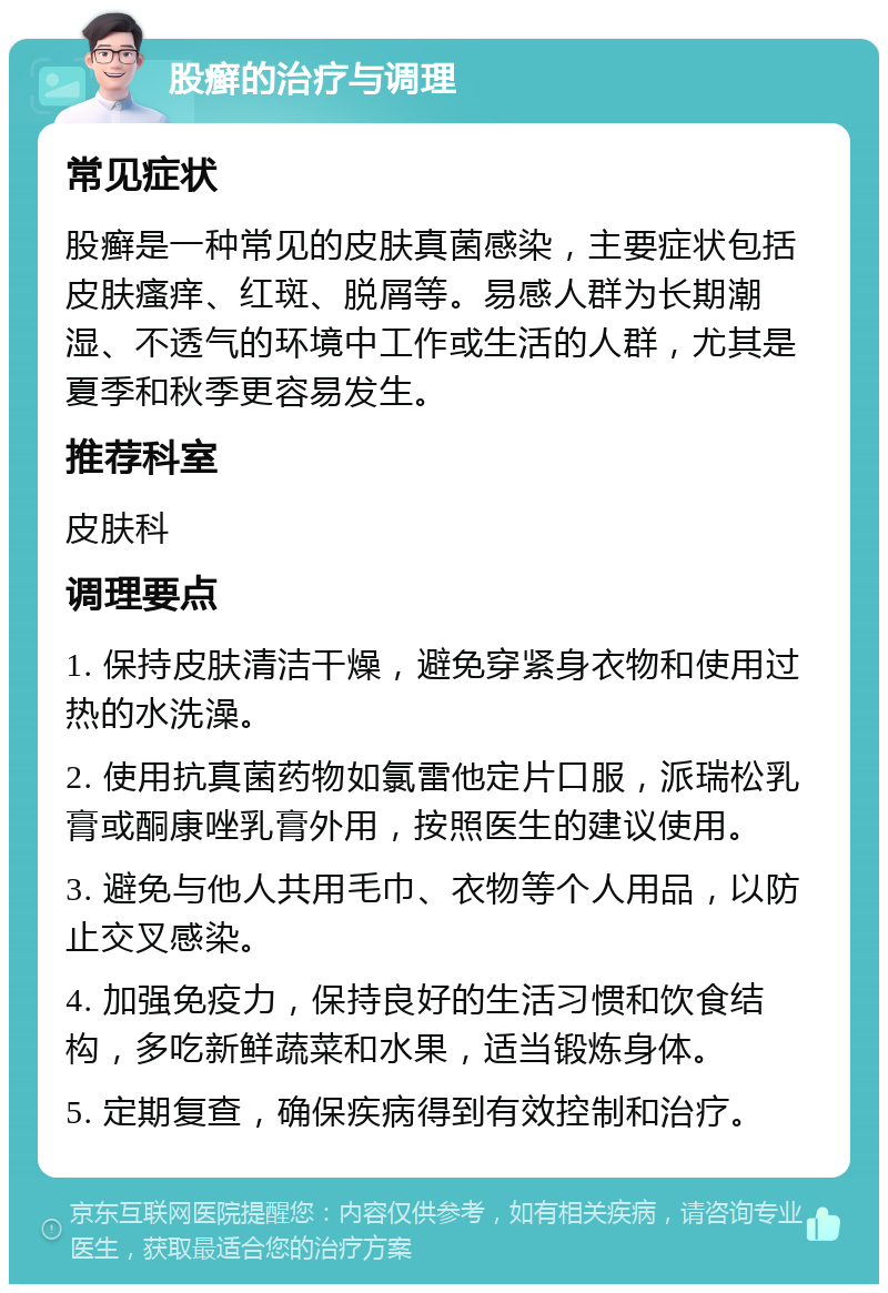 股癣的治疗与调理 常见症状 股癣是一种常见的皮肤真菌感染，主要症状包括皮肤瘙痒、红斑、脱屑等。易感人群为长期潮湿、不透气的环境中工作或生活的人群，尤其是夏季和秋季更容易发生。 推荐科室 皮肤科 调理要点 1. 保持皮肤清洁干燥，避免穿紧身衣物和使用过热的水洗澡。 2. 使用抗真菌药物如氯雷他定片口服，派瑞松乳膏或酮康唑乳膏外用，按照医生的建议使用。 3. 避免与他人共用毛巾、衣物等个人用品，以防止交叉感染。 4. 加强免疫力，保持良好的生活习惯和饮食结构，多吃新鲜蔬菜和水果，适当锻炼身体。 5. 定期复查，确保疾病得到有效控制和治疗。