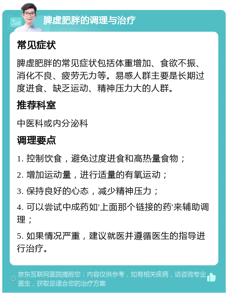 脾虚肥胖的调理与治疗 常见症状 脾虚肥胖的常见症状包括体重增加、食欲不振、消化不良、疲劳无力等。易感人群主要是长期过度进食、缺乏运动、精神压力大的人群。 推荐科室 中医科或内分泌科 调理要点 1. 控制饮食，避免过度进食和高热量食物； 2. 增加运动量，进行适量的有氧运动； 3. 保持良好的心态，减少精神压力； 4. 可以尝试中成药如'上面那个链接的药'来辅助调理； 5. 如果情况严重，建议就医并遵循医生的指导进行治疗。