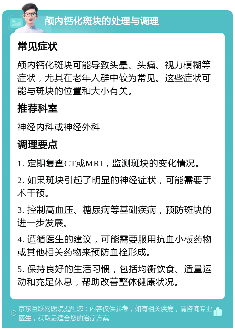 颅内钙化斑块的处理与调理 常见症状 颅内钙化斑块可能导致头晕、头痛、视力模糊等症状，尤其在老年人群中较为常见。这些症状可能与斑块的位置和大小有关。 推荐科室 神经内科或神经外科 调理要点 1. 定期复查CT或MRI，监测斑块的变化情况。 2. 如果斑块引起了明显的神经症状，可能需要手术干预。 3. 控制高血压、糖尿病等基础疾病，预防斑块的进一步发展。 4. 遵循医生的建议，可能需要服用抗血小板药物或其他相关药物来预防血栓形成。 5. 保持良好的生活习惯，包括均衡饮食、适量运动和充足休息，帮助改善整体健康状况。