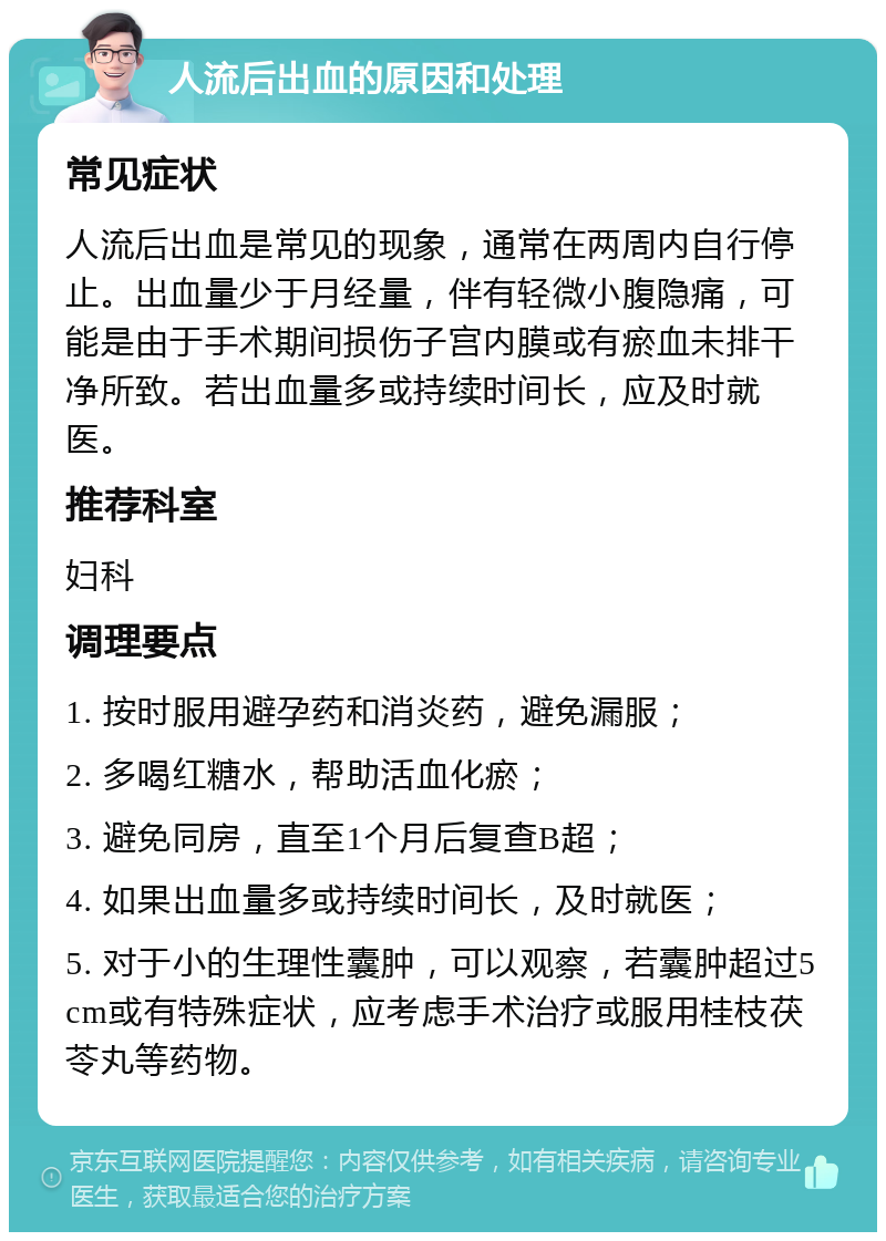 人流后出血的原因和处理 常见症状 人流后出血是常见的现象，通常在两周内自行停止。出血量少于月经量，伴有轻微小腹隐痛，可能是由于手术期间损伤子宫内膜或有瘀血未排干净所致。若出血量多或持续时间长，应及时就医。 推荐科室 妇科 调理要点 1. 按时服用避孕药和消炎药，避免漏服； 2. 多喝红糖水，帮助活血化瘀； 3. 避免同房，直至1个月后复查B超； 4. 如果出血量多或持续时间长，及时就医； 5. 对于小的生理性囊肿，可以观察，若囊肿超过5cm或有特殊症状，应考虑手术治疗或服用桂枝茯苓丸等药物。