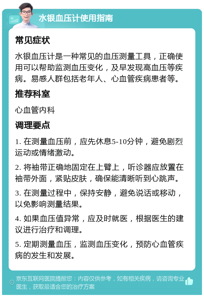 水银血压计使用指南 常见症状 水银血压计是一种常见的血压测量工具，正确使用可以帮助监测血压变化，及早发现高血压等疾病。易感人群包括老年人、心血管疾病患者等。 推荐科室 心血管内科 调理要点 1. 在测量血压前，应先休息5-10分钟，避免剧烈运动或情绪激动。 2. 将袖带正确地固定在上臂上，听诊器应放置在袖带外面，紧贴皮肤，确保能清晰听到心跳声。 3. 在测量过程中，保持安静，避免说话或移动，以免影响测量结果。 4. 如果血压值异常，应及时就医，根据医生的建议进行治疗和调理。 5. 定期测量血压，监测血压变化，预防心血管疾病的发生和发展。