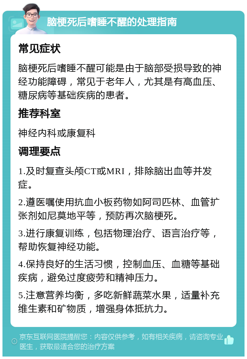 脑梗死后嗜睡不醒的处理指南 常见症状 脑梗死后嗜睡不醒可能是由于脑部受损导致的神经功能障碍，常见于老年人，尤其是有高血压、糖尿病等基础疾病的患者。 推荐科室 神经内科或康复科 调理要点 1.及时复查头颅CT或MRI，排除脑出血等并发症。 2.遵医嘱使用抗血小板药物如阿司匹林、血管扩张剂如尼莫地平等，预防再次脑梗死。 3.进行康复训练，包括物理治疗、语言治疗等，帮助恢复神经功能。 4.保持良好的生活习惯，控制血压、血糖等基础疾病，避免过度疲劳和精神压力。 5.注意营养均衡，多吃新鲜蔬菜水果，适量补充维生素和矿物质，增强身体抵抗力。