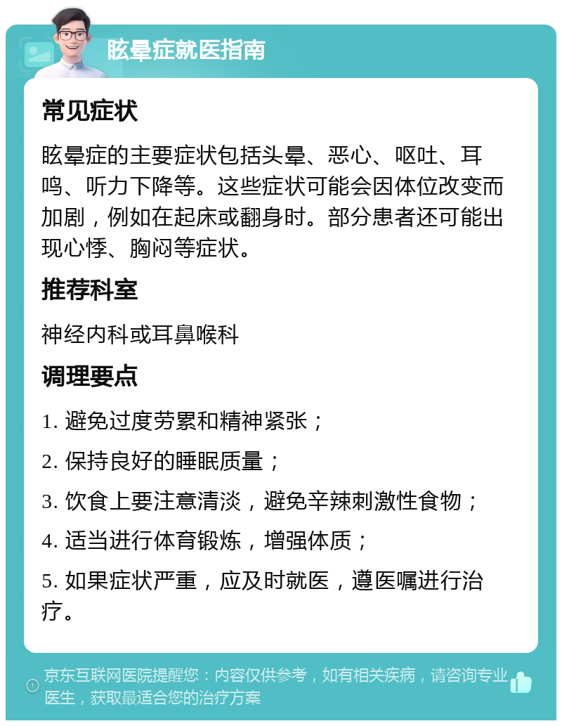 眩晕症就医指南 常见症状 眩晕症的主要症状包括头晕、恶心、呕吐、耳鸣、听力下降等。这些症状可能会因体位改变而加剧，例如在起床或翻身时。部分患者还可能出现心悸、胸闷等症状。 推荐科室 神经内科或耳鼻喉科 调理要点 1. 避免过度劳累和精神紧张； 2. 保持良好的睡眠质量； 3. 饮食上要注意清淡，避免辛辣刺激性食物； 4. 适当进行体育锻炼，增强体质； 5. 如果症状严重，应及时就医，遵医嘱进行治疗。