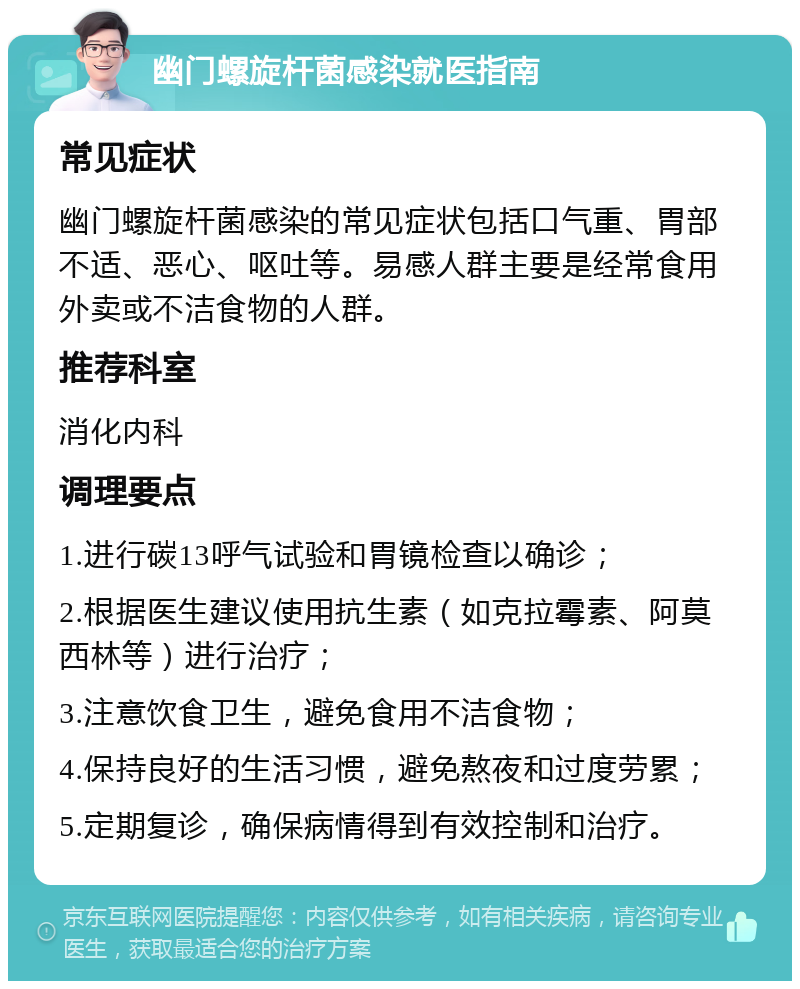 幽门螺旋杆菌感染就医指南 常见症状 幽门螺旋杆菌感染的常见症状包括口气重、胃部不适、恶心、呕吐等。易感人群主要是经常食用外卖或不洁食物的人群。 推荐科室 消化内科 调理要点 1.进行碳13呼气试验和胃镜检查以确诊； 2.根据医生建议使用抗生素（如克拉霉素、阿莫西林等）进行治疗； 3.注意饮食卫生，避免食用不洁食物； 4.保持良好的生活习惯，避免熬夜和过度劳累； 5.定期复诊，确保病情得到有效控制和治疗。