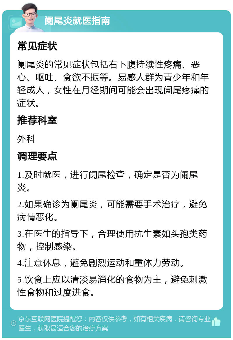 阑尾炎就医指南 常见症状 阑尾炎的常见症状包括右下腹持续性疼痛、恶心、呕吐、食欲不振等。易感人群为青少年和年轻成人，女性在月经期间可能会出现阑尾疼痛的症状。 推荐科室 外科 调理要点 1.及时就医，进行阑尾检查，确定是否为阑尾炎。 2.如果确诊为阑尾炎，可能需要手术治疗，避免病情恶化。 3.在医生的指导下，合理使用抗生素如头孢类药物，控制感染。 4.注意休息，避免剧烈运动和重体力劳动。 5.饮食上应以清淡易消化的食物为主，避免刺激性食物和过度进食。