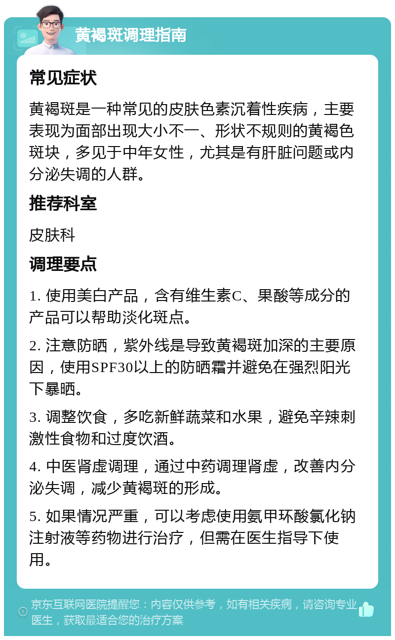 黄褐斑调理指南 常见症状 黄褐斑是一种常见的皮肤色素沉着性疾病，主要表现为面部出现大小不一、形状不规则的黄褐色斑块，多见于中年女性，尤其是有肝脏问题或内分泌失调的人群。 推荐科室 皮肤科 调理要点 1. 使用美白产品，含有维生素C、果酸等成分的产品可以帮助淡化斑点。 2. 注意防晒，紫外线是导致黄褐斑加深的主要原因，使用SPF30以上的防晒霜并避免在强烈阳光下暴晒。 3. 调整饮食，多吃新鲜蔬菜和水果，避免辛辣刺激性食物和过度饮酒。 4. 中医肾虚调理，通过中药调理肾虚，改善内分泌失调，减少黄褐斑的形成。 5. 如果情况严重，可以考虑使用氨甲环酸氯化钠注射液等药物进行治疗，但需在医生指导下使用。