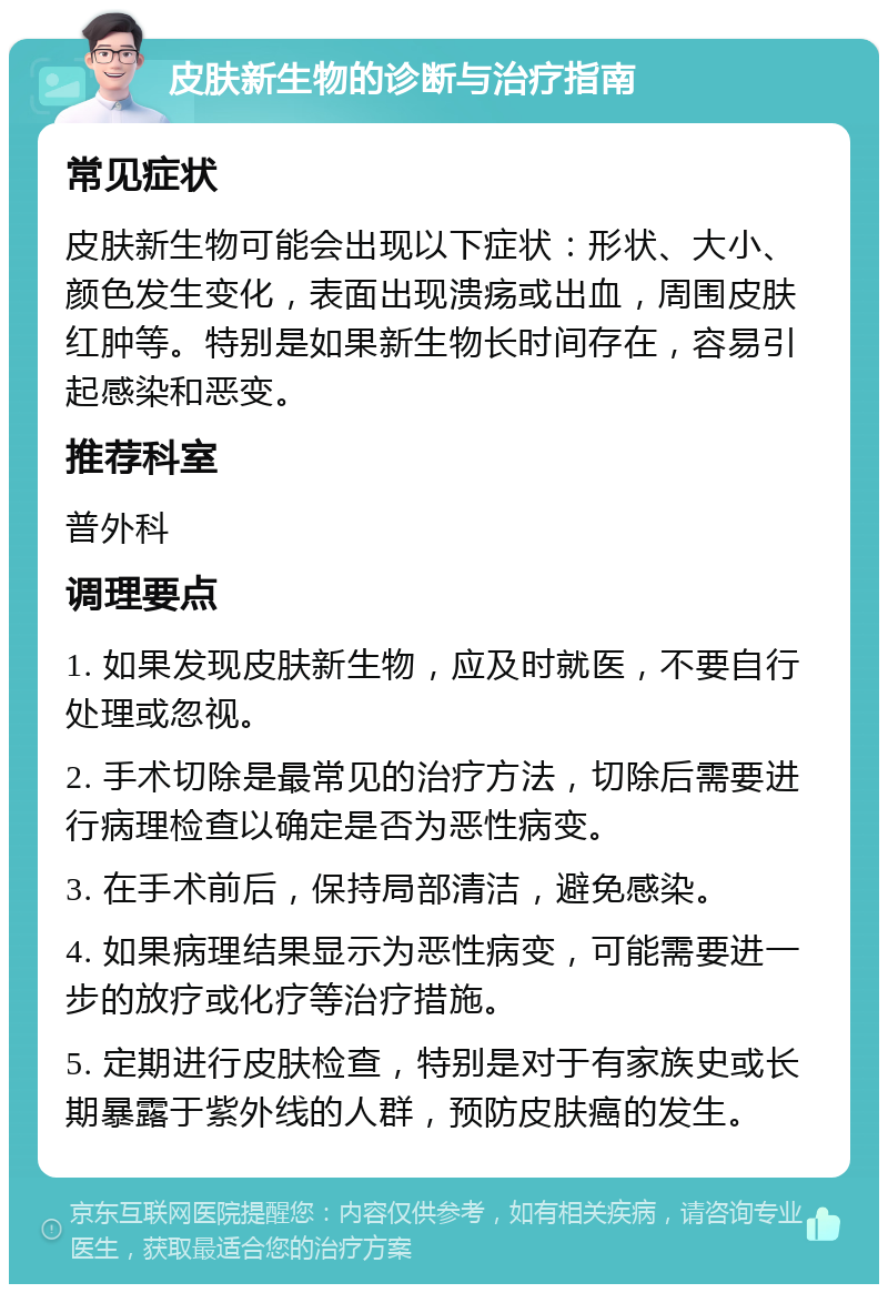 皮肤新生物的诊断与治疗指南 常见症状 皮肤新生物可能会出现以下症状：形状、大小、颜色发生变化，表面出现溃疡或出血，周围皮肤红肿等。特别是如果新生物长时间存在，容易引起感染和恶变。 推荐科室 普外科 调理要点 1. 如果发现皮肤新生物，应及时就医，不要自行处理或忽视。 2. 手术切除是最常见的治疗方法，切除后需要进行病理检查以确定是否为恶性病变。 3. 在手术前后，保持局部清洁，避免感染。 4. 如果病理结果显示为恶性病变，可能需要进一步的放疗或化疗等治疗措施。 5. 定期进行皮肤检查，特别是对于有家族史或长期暴露于紫外线的人群，预防皮肤癌的发生。