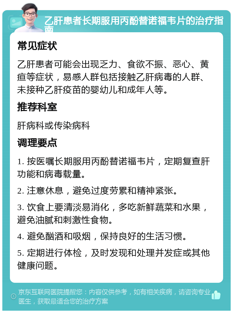 乙肝患者长期服用丙酚替诺福韦片的治疗指南 常见症状 乙肝患者可能会出现乏力、食欲不振、恶心、黄疸等症状，易感人群包括接触乙肝病毒的人群、未接种乙肝疫苗的婴幼儿和成年人等。 推荐科室 肝病科或传染病科 调理要点 1. 按医嘱长期服用丙酚替诺福韦片，定期复查肝功能和病毒载量。 2. 注意休息，避免过度劳累和精神紧张。 3. 饮食上要清淡易消化，多吃新鲜蔬菜和水果，避免油腻和刺激性食物。 4. 避免酗酒和吸烟，保持良好的生活习惯。 5. 定期进行体检，及时发现和处理并发症或其他健康问题。