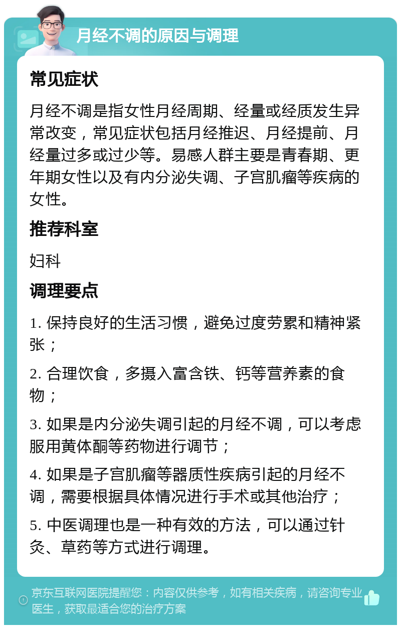 月经不调的原因与调理 常见症状 月经不调是指女性月经周期、经量或经质发生异常改变，常见症状包括月经推迟、月经提前、月经量过多或过少等。易感人群主要是青春期、更年期女性以及有内分泌失调、子宫肌瘤等疾病的女性。 推荐科室 妇科 调理要点 1. 保持良好的生活习惯，避免过度劳累和精神紧张； 2. 合理饮食，多摄入富含铁、钙等营养素的食物； 3. 如果是内分泌失调引起的月经不调，可以考虑服用黄体酮等药物进行调节； 4. 如果是子宫肌瘤等器质性疾病引起的月经不调，需要根据具体情况进行手术或其他治疗； 5. 中医调理也是一种有效的方法，可以通过针灸、草药等方式进行调理。