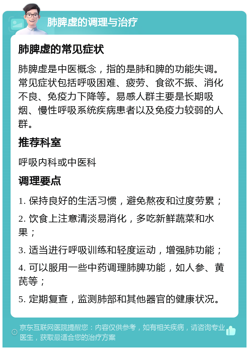 肺脾虚的调理与治疗 肺脾虚的常见症状 肺脾虚是中医概念，指的是肺和脾的功能失调。常见症状包括呼吸困难、疲劳、食欲不振、消化不良、免疫力下降等。易感人群主要是长期吸烟、慢性呼吸系统疾病患者以及免疫力较弱的人群。 推荐科室 呼吸内科或中医科 调理要点 1. 保持良好的生活习惯，避免熬夜和过度劳累； 2. 饮食上注意清淡易消化，多吃新鲜蔬菜和水果； 3. 适当进行呼吸训练和轻度运动，增强肺功能； 4. 可以服用一些中药调理肺脾功能，如人参、黄芪等； 5. 定期复查，监测肺部和其他器官的健康状况。