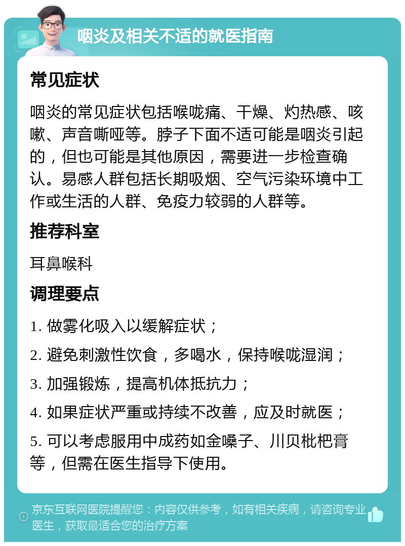 咽炎及相关不适的就医指南 常见症状 咽炎的常见症状包括喉咙痛、干燥、灼热感、咳嗽、声音嘶哑等。脖子下面不适可能是咽炎引起的，但也可能是其他原因，需要进一步检查确认。易感人群包括长期吸烟、空气污染环境中工作或生活的人群、免疫力较弱的人群等。 推荐科室 耳鼻喉科 调理要点 1. 做雾化吸入以缓解症状； 2. 避免刺激性饮食，多喝水，保持喉咙湿润； 3. 加强锻炼，提高机体抵抗力； 4. 如果症状严重或持续不改善，应及时就医； 5. 可以考虑服用中成药如金嗓子、川贝枇杷膏等，但需在医生指导下使用。