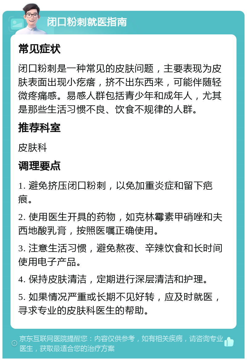 闭口粉刺就医指南 常见症状 闭口粉刺是一种常见的皮肤问题，主要表现为皮肤表面出现小疙瘩，挤不出东西来，可能伴随轻微疼痛感。易感人群包括青少年和成年人，尤其是那些生活习惯不良、饮食不规律的人群。 推荐科室 皮肤科 调理要点 1. 避免挤压闭口粉刺，以免加重炎症和留下疤痕。 2. 使用医生开具的药物，如克林霉素甲硝唑和夫西地酸乳膏，按照医嘱正确使用。 3. 注意生活习惯，避免熬夜、辛辣饮食和长时间使用电子产品。 4. 保持皮肤清洁，定期进行深层清洁和护理。 5. 如果情况严重或长期不见好转，应及时就医，寻求专业的皮肤科医生的帮助。