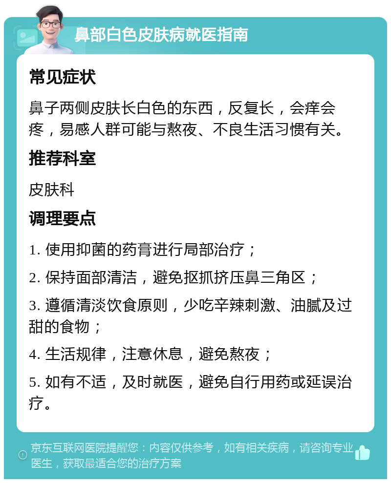 鼻部白色皮肤病就医指南 常见症状 鼻子两侧皮肤长白色的东西，反复长，会痒会疼，易感人群可能与熬夜、不良生活习惯有关。 推荐科室 皮肤科 调理要点 1. 使用抑菌的药膏进行局部治疗； 2. 保持面部清洁，避免抠抓挤压鼻三角区； 3. 遵循清淡饮食原则，少吃辛辣刺激、油腻及过甜的食物； 4. 生活规律，注意休息，避免熬夜； 5. 如有不适，及时就医，避免自行用药或延误治疗。