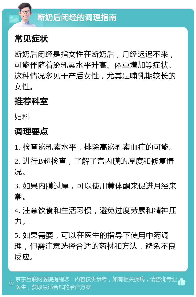 断奶后闭经的调理指南 常见症状 断奶后闭经是指女性在断奶后，月经迟迟不来，可能伴随着泌乳素水平升高、体重增加等症状。这种情况多见于产后女性，尤其是哺乳期较长的女性。 推荐科室 妇科 调理要点 1. 检查泌乳素水平，排除高泌乳素血症的可能。 2. 进行B超检查，了解子宫内膜的厚度和修复情况。 3. 如果内膜过厚，可以使用黄体酮来促进月经来潮。 4. 注意饮食和生活习惯，避免过度劳累和精神压力。 5. 如果需要，可以在医生的指导下使用中药调理，但需注意选择合适的药材和方法，避免不良反应。