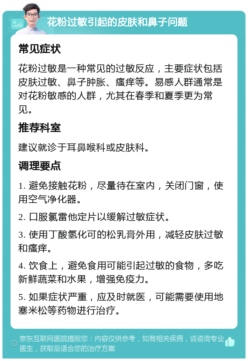 花粉过敏引起的皮肤和鼻子问题 常见症状 花粉过敏是一种常见的过敏反应，主要症状包括皮肤过敏、鼻子肿胀、瘙痒等。易感人群通常是对花粉敏感的人群，尤其在春季和夏季更为常见。 推荐科室 建议就诊于耳鼻喉科或皮肤科。 调理要点 1. 避免接触花粉，尽量待在室内，关闭门窗，使用空气净化器。 2. 口服氯雷他定片以缓解过敏症状。 3. 使用丁酸氢化可的松乳膏外用，减轻皮肤过敏和瘙痒。 4. 饮食上，避免食用可能引起过敏的食物，多吃新鲜蔬菜和水果，增强免疫力。 5. 如果症状严重，应及时就医，可能需要使用地塞米松等药物进行治疗。