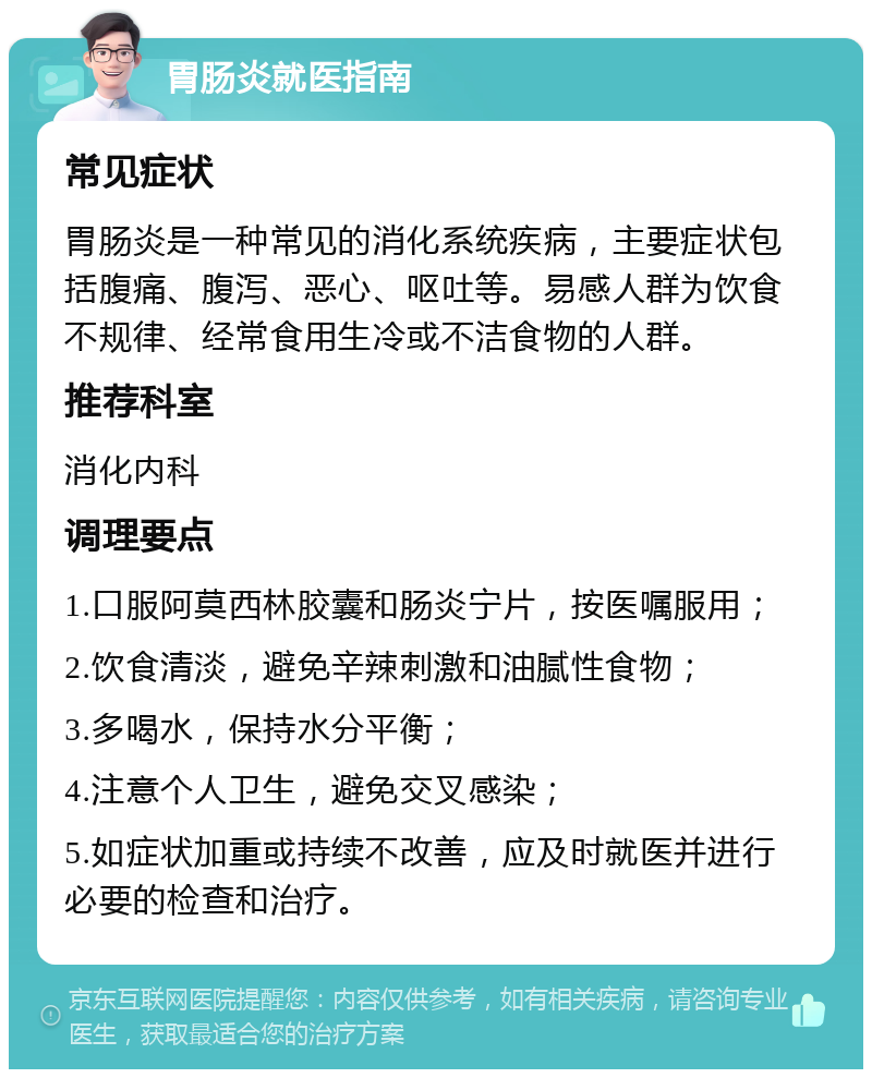 胃肠炎就医指南 常见症状 胃肠炎是一种常见的消化系统疾病，主要症状包括腹痛、腹泻、恶心、呕吐等。易感人群为饮食不规律、经常食用生冷或不洁食物的人群。 推荐科室 消化内科 调理要点 1.口服阿莫西林胶囊和肠炎宁片，按医嘱服用； 2.饮食清淡，避免辛辣刺激和油腻性食物； 3.多喝水，保持水分平衡； 4.注意个人卫生，避免交叉感染； 5.如症状加重或持续不改善，应及时就医并进行必要的检查和治疗。