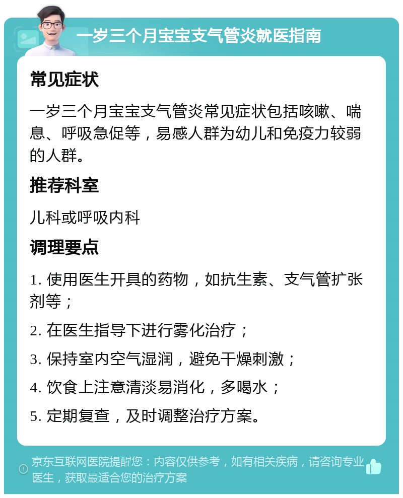 一岁三个月宝宝支气管炎就医指南 常见症状 一岁三个月宝宝支气管炎常见症状包括咳嗽、喘息、呼吸急促等，易感人群为幼儿和免疫力较弱的人群。 推荐科室 儿科或呼吸内科 调理要点 1. 使用医生开具的药物，如抗生素、支气管扩张剂等； 2. 在医生指导下进行雾化治疗； 3. 保持室内空气湿润，避免干燥刺激； 4. 饮食上注意清淡易消化，多喝水； 5. 定期复查，及时调整治疗方案。