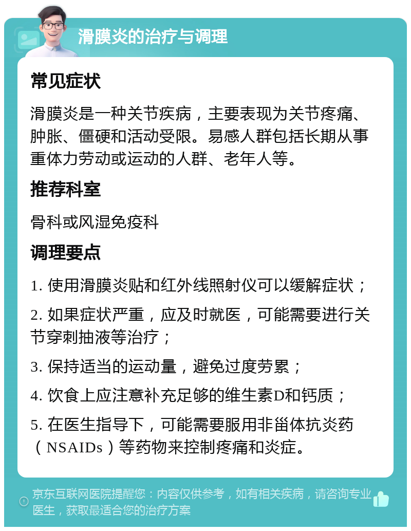 滑膜炎的治疗与调理 常见症状 滑膜炎是一种关节疾病，主要表现为关节疼痛、肿胀、僵硬和活动受限。易感人群包括长期从事重体力劳动或运动的人群、老年人等。 推荐科室 骨科或风湿免疫科 调理要点 1. 使用滑膜炎贴和红外线照射仪可以缓解症状； 2. 如果症状严重，应及时就医，可能需要进行关节穿刺抽液等治疗； 3. 保持适当的运动量，避免过度劳累； 4. 饮食上应注意补充足够的维生素D和钙质； 5. 在医生指导下，可能需要服用非甾体抗炎药（NSAIDs）等药物来控制疼痛和炎症。