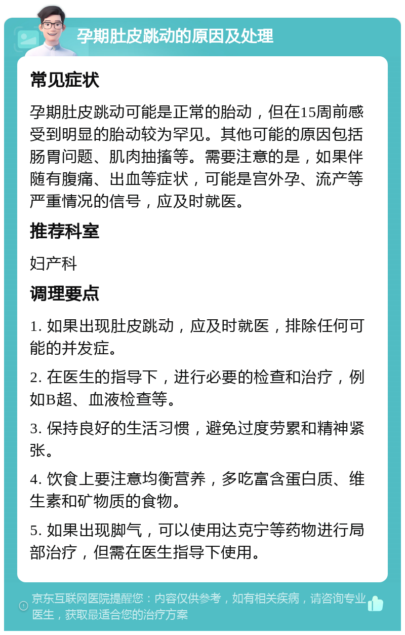 孕期肚皮跳动的原因及处理 常见症状 孕期肚皮跳动可能是正常的胎动，但在15周前感受到明显的胎动较为罕见。其他可能的原因包括肠胃问题、肌肉抽搐等。需要注意的是，如果伴随有腹痛、出血等症状，可能是宫外孕、流产等严重情况的信号，应及时就医。 推荐科室 妇产科 调理要点 1. 如果出现肚皮跳动，应及时就医，排除任何可能的并发症。 2. 在医生的指导下，进行必要的检查和治疗，例如B超、血液检查等。 3. 保持良好的生活习惯，避免过度劳累和精神紧张。 4. 饮食上要注意均衡营养，多吃富含蛋白质、维生素和矿物质的食物。 5. 如果出现脚气，可以使用达克宁等药物进行局部治疗，但需在医生指导下使用。