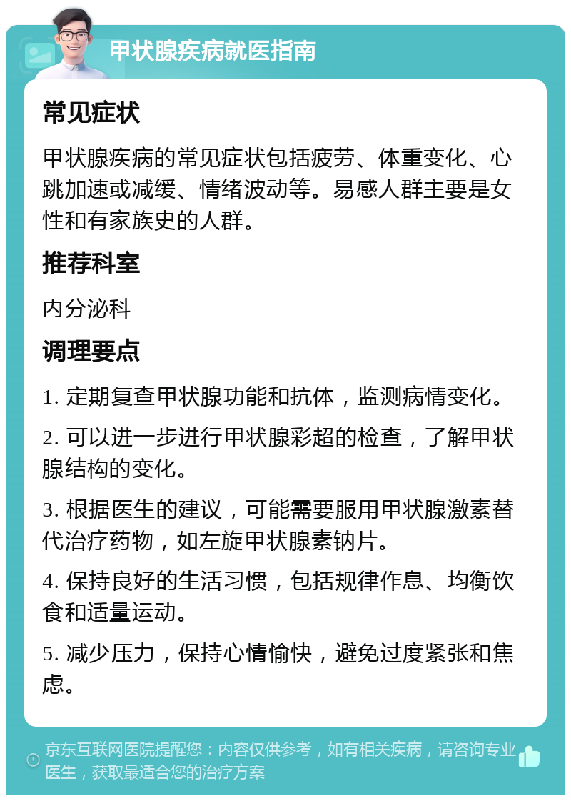 甲状腺疾病就医指南 常见症状 甲状腺疾病的常见症状包括疲劳、体重变化、心跳加速或减缓、情绪波动等。易感人群主要是女性和有家族史的人群。 推荐科室 内分泌科 调理要点 1. 定期复查甲状腺功能和抗体，监测病情变化。 2. 可以进一步进行甲状腺彩超的检查，了解甲状腺结构的变化。 3. 根据医生的建议，可能需要服用甲状腺激素替代治疗药物，如左旋甲状腺素钠片。 4. 保持良好的生活习惯，包括规律作息、均衡饮食和适量运动。 5. 减少压力，保持心情愉快，避免过度紧张和焦虑。