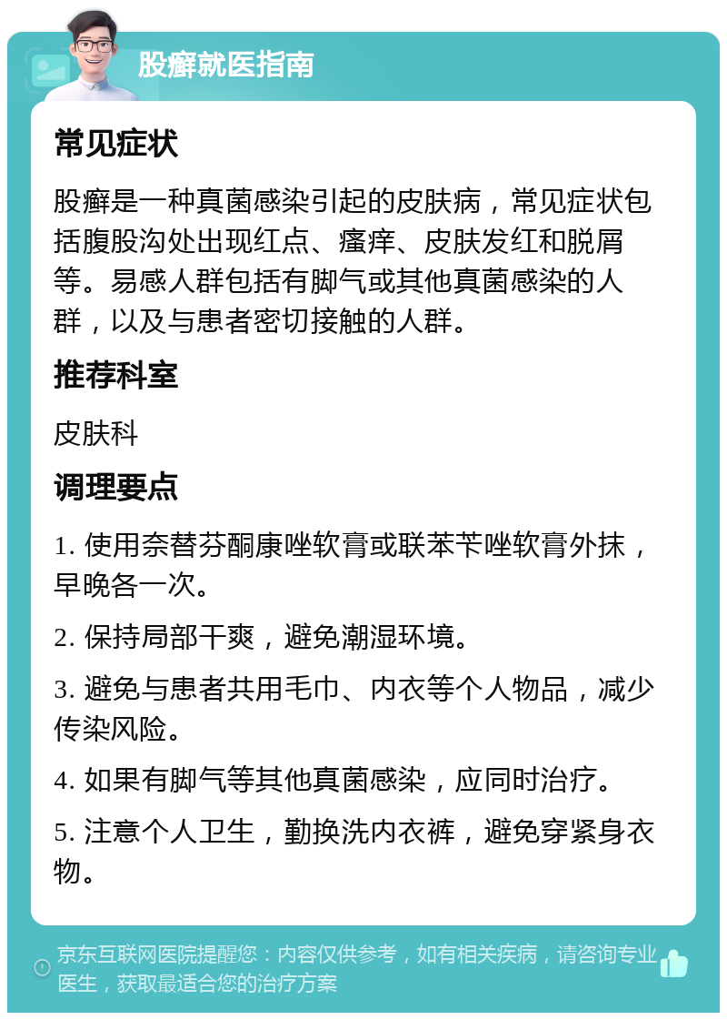 股癣就医指南 常见症状 股癣是一种真菌感染引起的皮肤病，常见症状包括腹股沟处出现红点、瘙痒、皮肤发红和脱屑等。易感人群包括有脚气或其他真菌感染的人群，以及与患者密切接触的人群。 推荐科室 皮肤科 调理要点 1. 使用奈替芬酮康唑软膏或联苯苄唑软膏外抹，早晚各一次。 2. 保持局部干爽，避免潮湿环境。 3. 避免与患者共用毛巾、内衣等个人物品，减少传染风险。 4. 如果有脚气等其他真菌感染，应同时治疗。 5. 注意个人卫生，勤换洗内衣裤，避免穿紧身衣物。