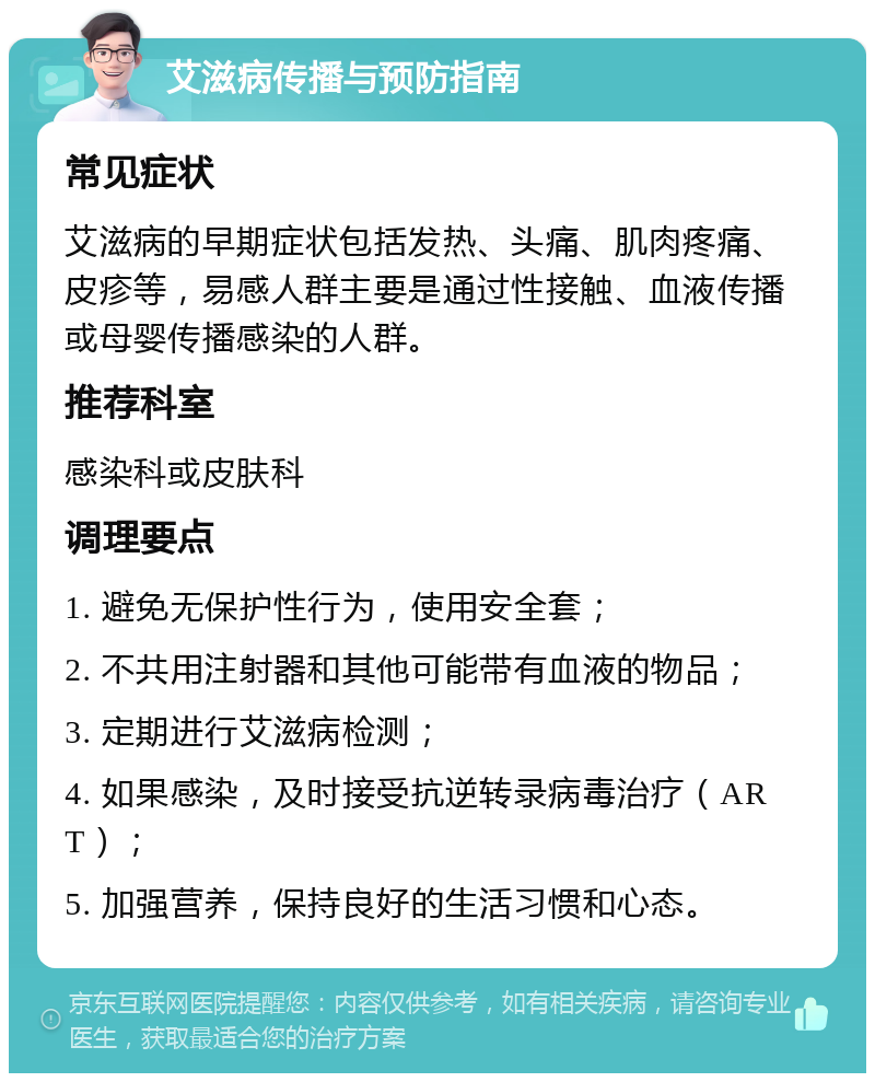 艾滋病传播与预防指南 常见症状 艾滋病的早期症状包括发热、头痛、肌肉疼痛、皮疹等，易感人群主要是通过性接触、血液传播或母婴传播感染的人群。 推荐科室 感染科或皮肤科 调理要点 1. 避免无保护性行为，使用安全套； 2. 不共用注射器和其他可能带有血液的物品； 3. 定期进行艾滋病检测； 4. 如果感染，及时接受抗逆转录病毒治疗（ART）； 5. 加强营养，保持良好的生活习惯和心态。