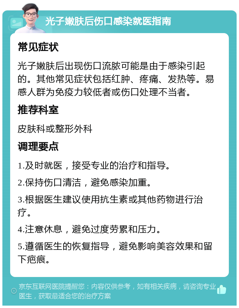 光子嫩肤后伤口感染就医指南 常见症状 光子嫩肤后出现伤口流脓可能是由于感染引起的。其他常见症状包括红肿、疼痛、发热等。易感人群为免疫力较低者或伤口处理不当者。 推荐科室 皮肤科或整形外科 调理要点 1.及时就医，接受专业的治疗和指导。 2.保持伤口清洁，避免感染加重。 3.根据医生建议使用抗生素或其他药物进行治疗。 4.注意休息，避免过度劳累和压力。 5.遵循医生的恢复指导，避免影响美容效果和留下疤痕。