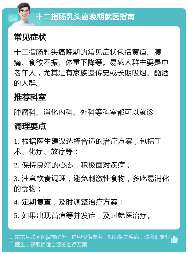 十二指肠乳头癌晚期就医指南 常见症状 十二指肠乳头癌晚期的常见症状包括黄疸、腹痛、食欲不振、体重下降等。易感人群主要是中老年人，尤其是有家族遗传史或长期吸烟、酗酒的人群。 推荐科室 肿瘤科、消化内科、外科等科室都可以就诊。 调理要点 1. 根据医生建议选择合适的治疗方案，包括手术、化疗、放疗等； 2. 保持良好的心态，积极面对疾病； 3. 注意饮食调理，避免刺激性食物，多吃易消化的食物； 4. 定期复查，及时调整治疗方案； 5. 如果出现黄疸等并发症，及时就医治疗。