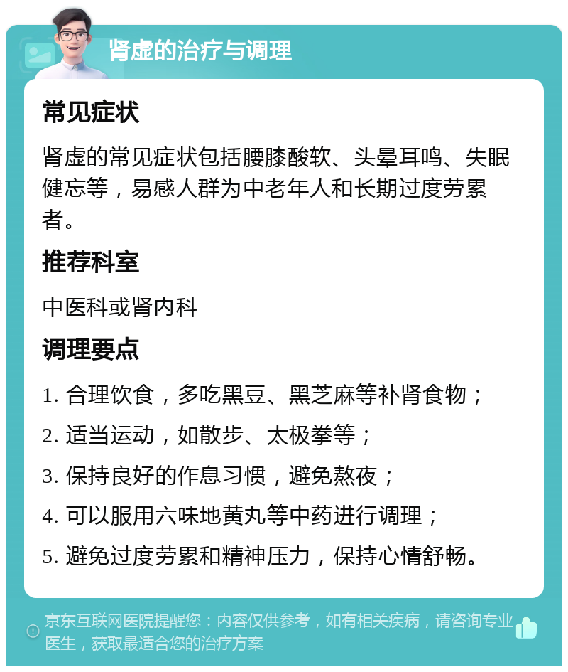 肾虚的治疗与调理 常见症状 肾虚的常见症状包括腰膝酸软、头晕耳鸣、失眠健忘等，易感人群为中老年人和长期过度劳累者。 推荐科室 中医科或肾内科 调理要点 1. 合理饮食，多吃黑豆、黑芝麻等补肾食物； 2. 适当运动，如散步、太极拳等； 3. 保持良好的作息习惯，避免熬夜； 4. 可以服用六味地黄丸等中药进行调理； 5. 避免过度劳累和精神压力，保持心情舒畅。