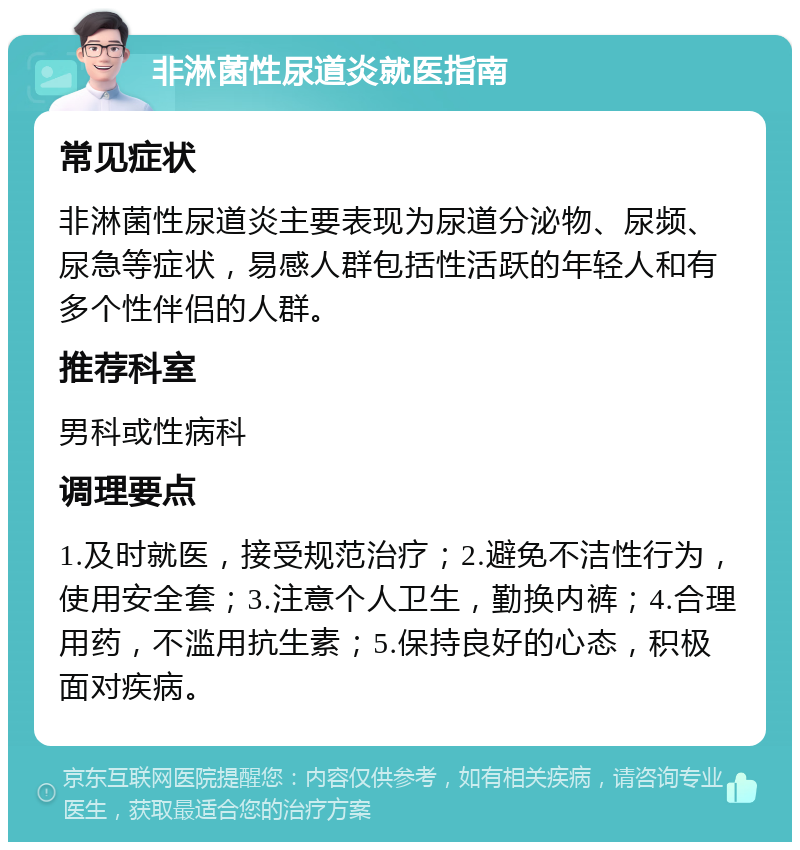 非淋菌性尿道炎就医指南 常见症状 非淋菌性尿道炎主要表现为尿道分泌物、尿频、尿急等症状，易感人群包括性活跃的年轻人和有多个性伴侣的人群。 推荐科室 男科或性病科 调理要点 1.及时就医，接受规范治疗；2.避免不洁性行为，使用安全套；3.注意个人卫生，勤换内裤；4.合理用药，不滥用抗生素；5.保持良好的心态，积极面对疾病。