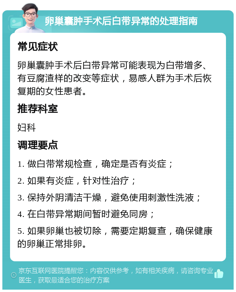 卵巢囊肿手术后白带异常的处理指南 常见症状 卵巢囊肿手术后白带异常可能表现为白带增多、有豆腐渣样的改变等症状，易感人群为手术后恢复期的女性患者。 推荐科室 妇科 调理要点 1. 做白带常规检查，确定是否有炎症； 2. 如果有炎症，针对性治疗； 3. 保持外阴清洁干燥，避免使用刺激性洗液； 4. 在白带异常期间暂时避免同房； 5. 如果卵巢也被切除，需要定期复查，确保健康的卵巢正常排卵。