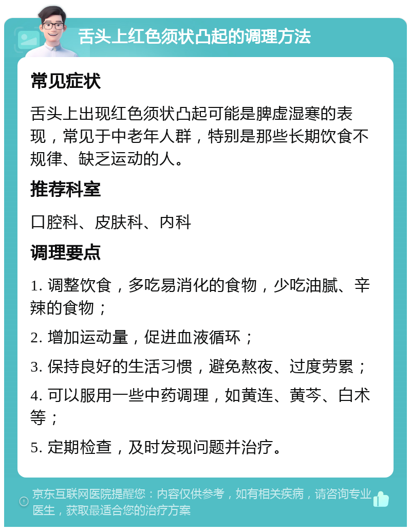 舌头上红色须状凸起的调理方法 常见症状 舌头上出现红色须状凸起可能是脾虚湿寒的表现，常见于中老年人群，特别是那些长期饮食不规律、缺乏运动的人。 推荐科室 口腔科、皮肤科、内科 调理要点 1. 调整饮食，多吃易消化的食物，少吃油腻、辛辣的食物； 2. 增加运动量，促进血液循环； 3. 保持良好的生活习惯，避免熬夜、过度劳累； 4. 可以服用一些中药调理，如黄连、黄芩、白术等； 5. 定期检查，及时发现问题并治疗。