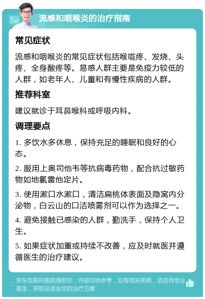 流感和咽喉炎的治疗指南 常见症状 流感和咽喉炎的常见症状包括喉咙疼、发烧、头疼、全身酸疼等。易感人群主要是免疫力较低的人群，如老年人、儿童和有慢性疾病的人群。 推荐科室 建议就诊于耳鼻喉科或呼吸内科。 调理要点 1. 多饮水多休息，保持充足的睡眠和良好的心态。 2. 服用上奥司他韦等抗病毒药物，配合抗过敏药物如地氯雷他定片。 3. 使用漱口水漱口，清洁扁桃体表面及隐窝内分泌物，白云山的口洁喷雾剂可以作为选择之一。 4. 避免接触已感染的人群，勤洗手，保持个人卫生。 5. 如果症状加重或持续不改善，应及时就医并遵循医生的治疗建议。