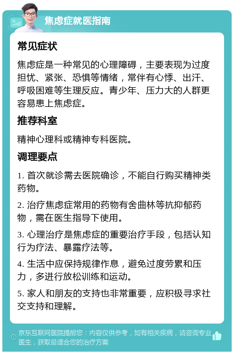 焦虑症就医指南 常见症状 焦虑症是一种常见的心理障碍，主要表现为过度担忧、紧张、恐惧等情绪，常伴有心悸、出汗、呼吸困难等生理反应。青少年、压力大的人群更容易患上焦虑症。 推荐科室 精神心理科或精神专科医院。 调理要点 1. 首次就诊需去医院确诊，不能自行购买精神类药物。 2. 治疗焦虑症常用的药物有舍曲林等抗抑郁药物，需在医生指导下使用。 3. 心理治疗是焦虑症的重要治疗手段，包括认知行为疗法、暴露疗法等。 4. 生活中应保持规律作息，避免过度劳累和压力，多进行放松训练和运动。 5. 家人和朋友的支持也非常重要，应积极寻求社交支持和理解。