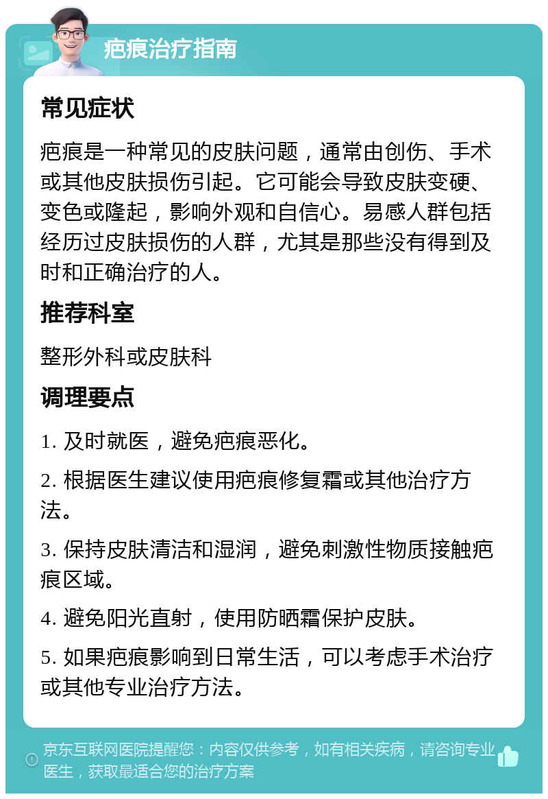 疤痕治疗指南 常见症状 疤痕是一种常见的皮肤问题，通常由创伤、手术或其他皮肤损伤引起。它可能会导致皮肤变硬、变色或隆起，影响外观和自信心。易感人群包括经历过皮肤损伤的人群，尤其是那些没有得到及时和正确治疗的人。 推荐科室 整形外科或皮肤科 调理要点 1. 及时就医，避免疤痕恶化。 2. 根据医生建议使用疤痕修复霜或其他治疗方法。 3. 保持皮肤清洁和湿润，避免刺激性物质接触疤痕区域。 4. 避免阳光直射，使用防晒霜保护皮肤。 5. 如果疤痕影响到日常生活，可以考虑手术治疗或其他专业治疗方法。