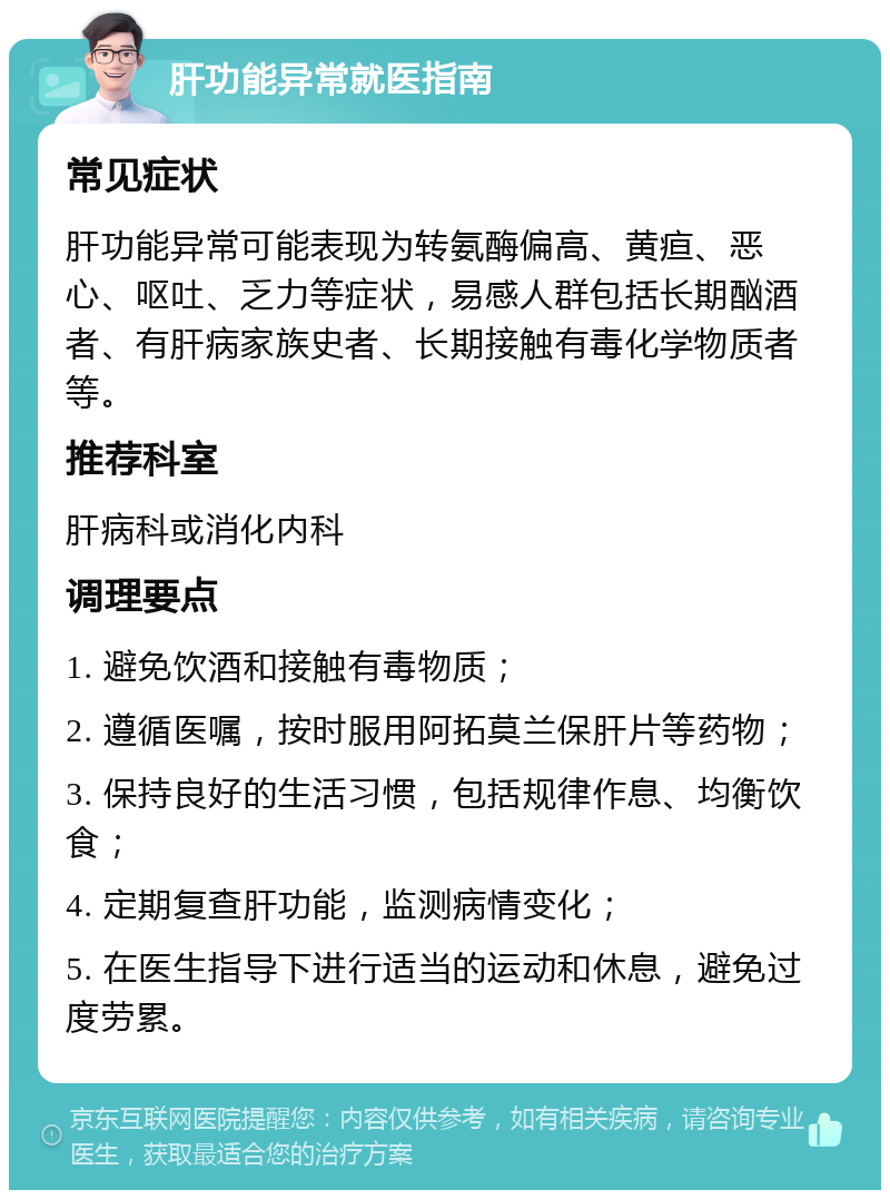 肝功能异常就医指南 常见症状 肝功能异常可能表现为转氨酶偏高、黄疸、恶心、呕吐、乏力等症状，易感人群包括长期酗酒者、有肝病家族史者、长期接触有毒化学物质者等。 推荐科室 肝病科或消化内科 调理要点 1. 避免饮酒和接触有毒物质； 2. 遵循医嘱，按时服用阿拓莫兰保肝片等药物； 3. 保持良好的生活习惯，包括规律作息、均衡饮食； 4. 定期复查肝功能，监测病情变化； 5. 在医生指导下进行适当的运动和休息，避免过度劳累。