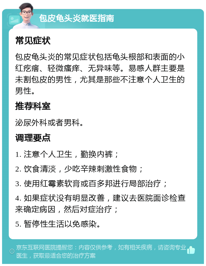 包皮龟头炎就医指南 常见症状 包皮龟头炎的常见症状包括龟头根部和表面的小红疙瘩、轻微瘙痒、无异味等。易感人群主要是未割包皮的男性，尤其是那些不注意个人卫生的男性。 推荐科室 泌尿外科或者男科。 调理要点 1. 注意个人卫生，勤换内裤； 2. 饮食清淡，少吃辛辣刺激性食物； 3. 使用红霉素软膏或百多邦进行局部治疗； 4. 如果症状没有明显改善，建议去医院面诊检查来确定病因，然后对症治疗； 5. 暂停性生活以免感染。