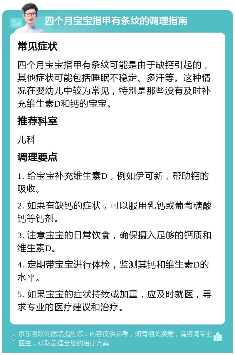 四个月宝宝指甲有条纹的调理指南 常见症状 四个月宝宝指甲有条纹可能是由于缺钙引起的，其他症状可能包括睡眠不稳定、多汗等。这种情况在婴幼儿中较为常见，特别是那些没有及时补充维生素D和钙的宝宝。 推荐科室 儿科 调理要点 1. 给宝宝补充维生素D，例如伊可新，帮助钙的吸收。 2. 如果有缺钙的症状，可以服用乳钙或葡萄糖酸钙等钙剂。 3. 注意宝宝的日常饮食，确保摄入足够的钙质和维生素D。 4. 定期带宝宝进行体检，监测其钙和维生素D的水平。 5. 如果宝宝的症状持续或加重，应及时就医，寻求专业的医疗建议和治疗。