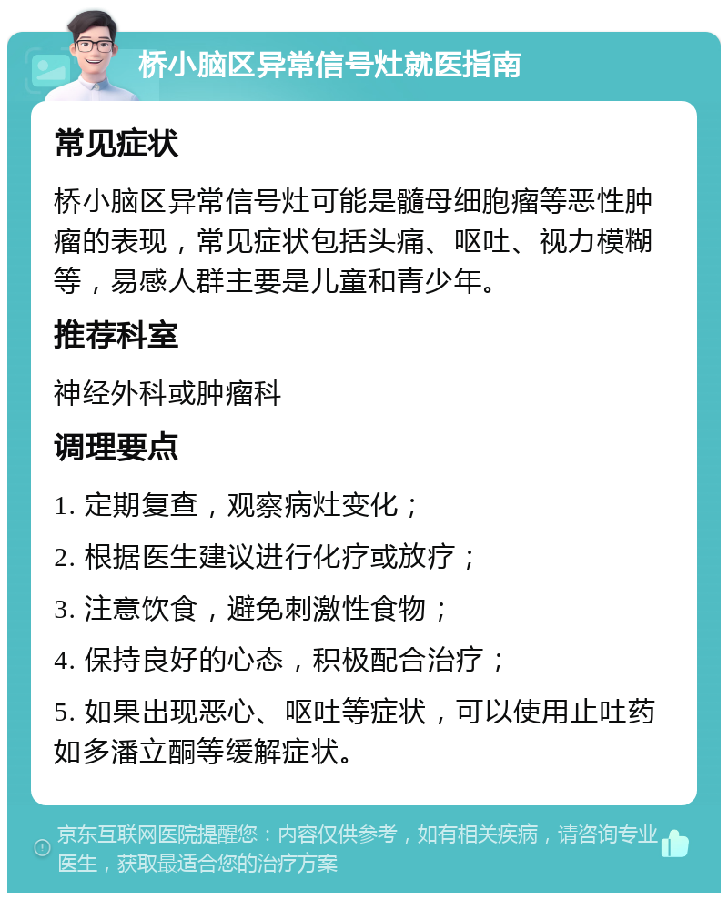 桥小脑区异常信号灶就医指南 常见症状 桥小脑区异常信号灶可能是髓母细胞瘤等恶性肿瘤的表现，常见症状包括头痛、呕吐、视力模糊等，易感人群主要是儿童和青少年。 推荐科室 神经外科或肿瘤科 调理要点 1. 定期复查，观察病灶变化； 2. 根据医生建议进行化疗或放疗； 3. 注意饮食，避免刺激性食物； 4. 保持良好的心态，积极配合治疗； 5. 如果出现恶心、呕吐等症状，可以使用止吐药如多潘立酮等缓解症状。