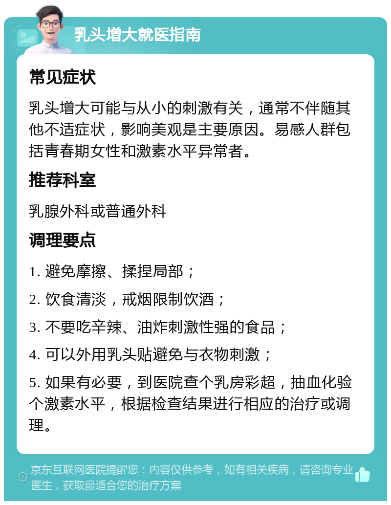 乳头增大就医指南 常见症状 乳头增大可能与从小的刺激有关，通常不伴随其他不适症状，影响美观是主要原因。易感人群包括青春期女性和激素水平异常者。 推荐科室 乳腺外科或普通外科 调理要点 1. 避免摩擦、揉捏局部； 2. 饮食清淡，戒烟限制饮酒； 3. 不要吃辛辣、油炸刺激性强的食品； 4. 可以外用乳头贴避免与衣物刺激； 5. 如果有必要，到医院查个乳房彩超，抽血化验个激素水平，根据检查结果进行相应的治疗或调理。