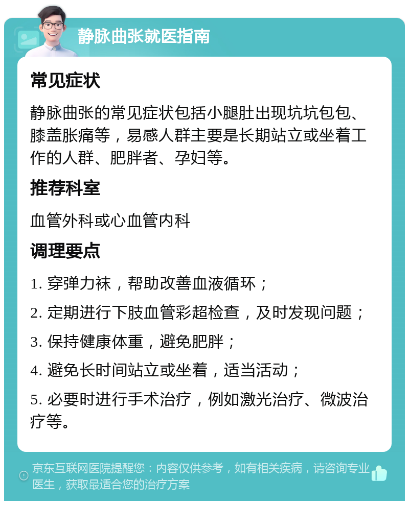 静脉曲张就医指南 常见症状 静脉曲张的常见症状包括小腿肚出现坑坑包包、膝盖胀痛等，易感人群主要是长期站立或坐着工作的人群、肥胖者、孕妇等。 推荐科室 血管外科或心血管内科 调理要点 1. 穿弹力袜，帮助改善血液循环； 2. 定期进行下肢血管彩超检查，及时发现问题； 3. 保持健康体重，避免肥胖； 4. 避免长时间站立或坐着，适当活动； 5. 必要时进行手术治疗，例如激光治疗、微波治疗等。